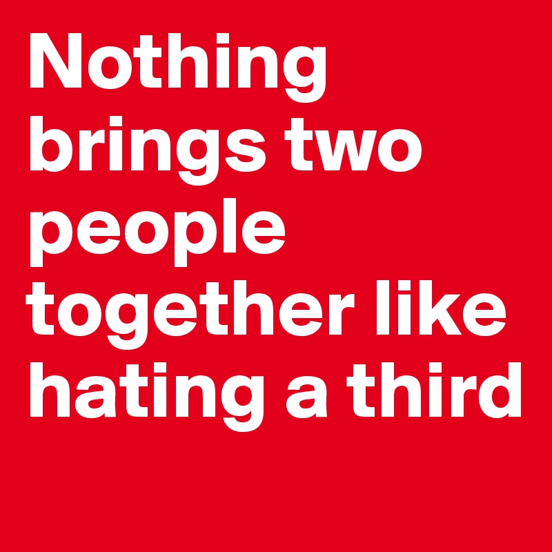 Nothing brings two people together like hating a third