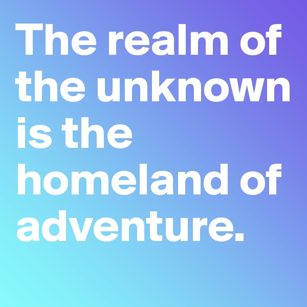 The realm of the unknown is the homeland of adventure. 
