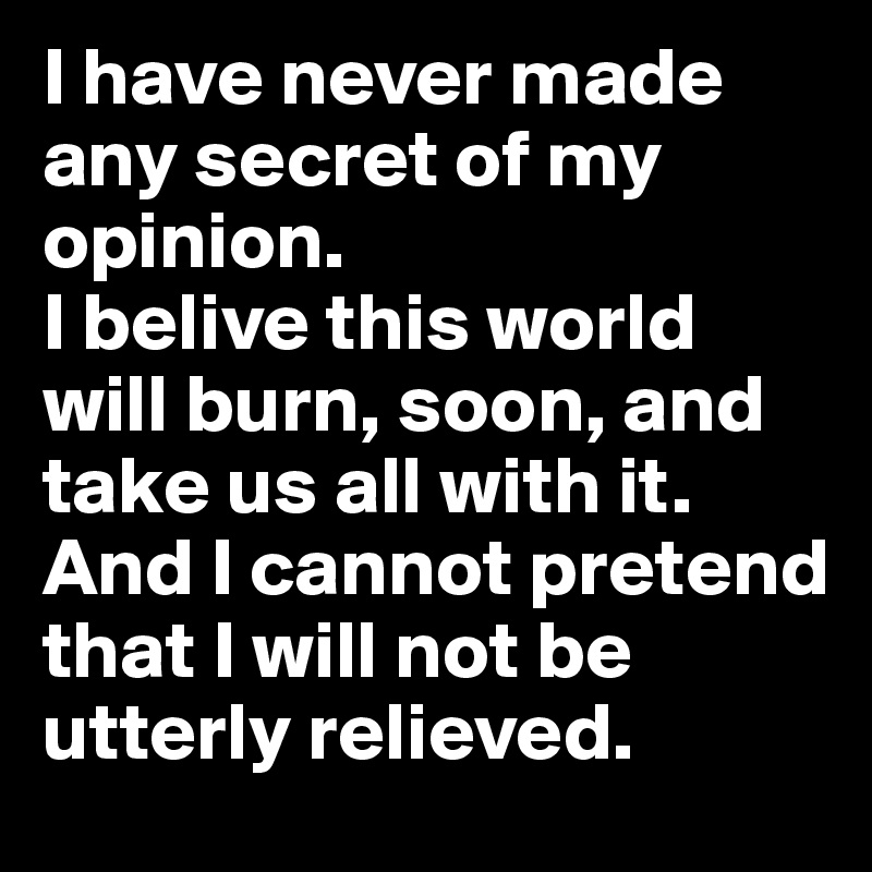 I have never made any secret of my opinion. 
I belive this world will burn, soon, and take us all with it. 
And I cannot pretend that I will not be utterly relieved.