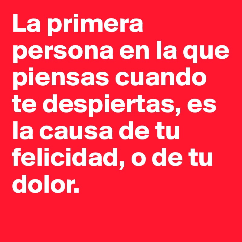 La primera persona en la que piensas cuando te despiertas, es la causa de tu felicidad, o de tu dolor.