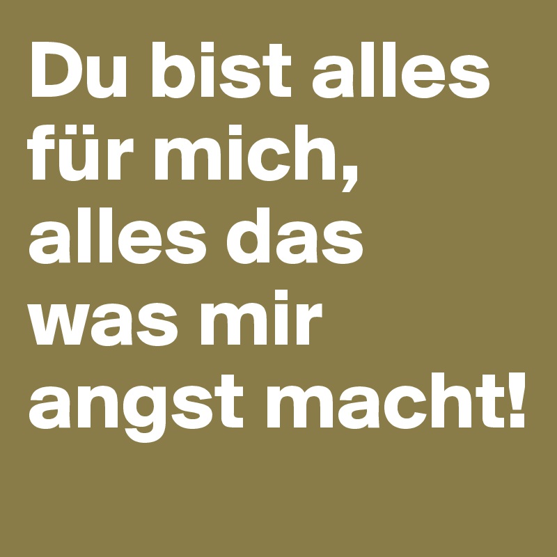 Du bist alles für mich, alles das was mir angst macht! 