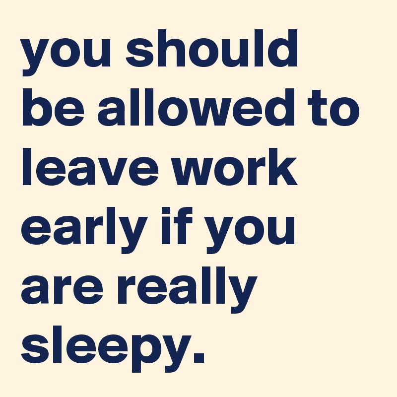 you should be allowed to leave work early if you are really sleepy.