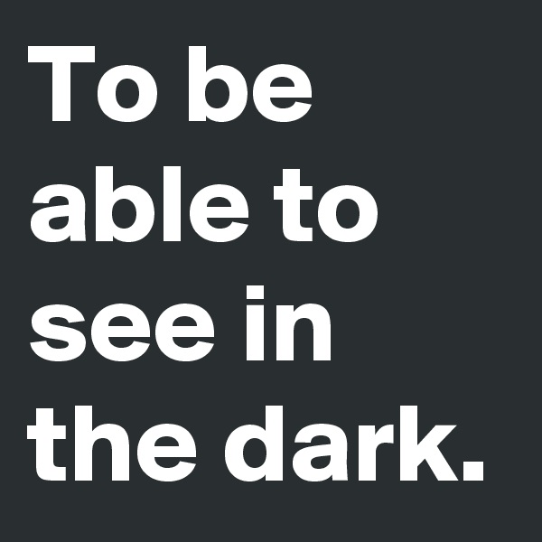 To be able to see in the dark.