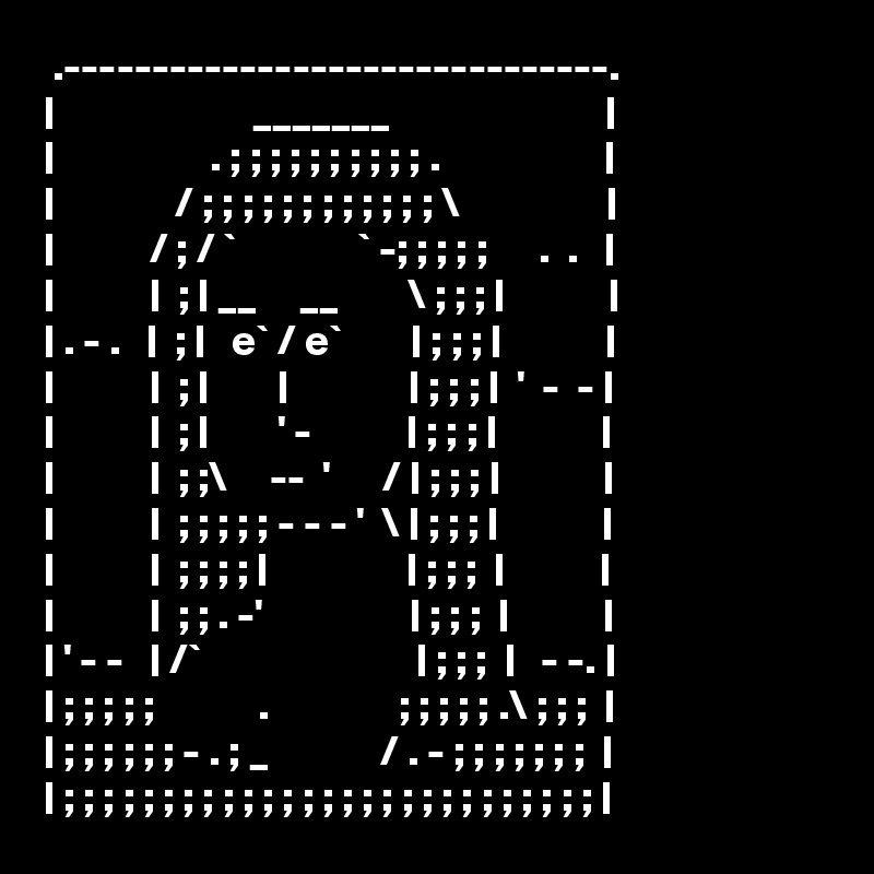  .-------------------------------.
|                       _______                         |
|                  . ; ; ; ; ; ; ; ; ; ; .                   |
|              / ; ; ; ; ; ; ; ; ; ; ; ; \                 |
|           / ; / `              ` -; ; ; ; ;      .  .   |
|           |  ; | __     __        \ ; ; ; |            |
| . - .   |  ; |   e` / e`        | ; ; ; |            |
|           |  ; |        |              | ; ; ; |  '  -  - |
|           |  ; |        ' -           | ; ; ; |            |
|           |  ; ;\     --  '      / | ; ; ; |            |
|           |  ; ; ; ; ; - - - '  \ | ; ; ; |            |
|           |  ; ; ; ; |                | ; ; ;  |           |
|           |  ; ; . -'                 | ; ; ;  |           |
| ' - -   | /`                         | ; ; ;  |   - -. |
| ; ; ; ; ;            .               ; ; ; ; ; .\ ; ; ;  |
| ; ; ; ; ; ; - . ; _             / . - ; ; ; ; ; ; ;  |
| ; ; ; ; ; ; ; ; ; ; ; ; ; ; ; ; ; ; ; ; ; ; ; ; ; ; ; |