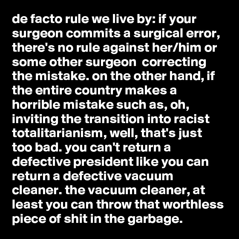 de facto rule we live by: if your surgeon commits a surgical error, there's no rule against her/him or some other surgeon  correcting the mistake. on the other hand, if the entire country makes a horrible mistake such as, oh, inviting the transition into racist totalitarianism, well, that's just too bad. you can't return a defective president like you can return a defective vacuum cleaner. the vacuum cleaner, at least you can throw that worthless piece of shit in the garbage.