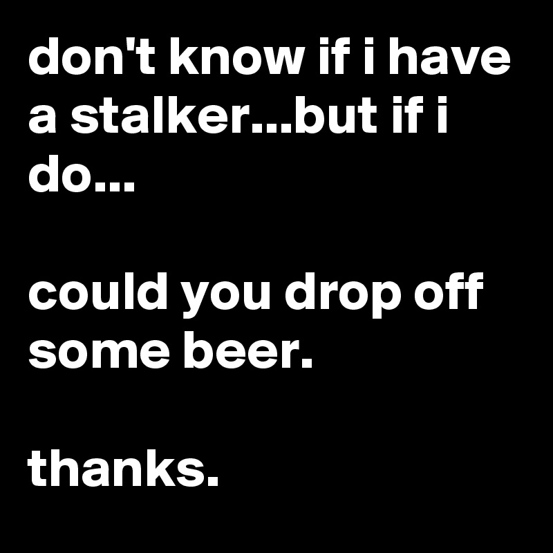 don't know if i have a stalker...but if i do...

could you drop off some beer.

thanks.