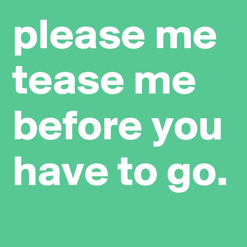 please me tease me before you have to go.