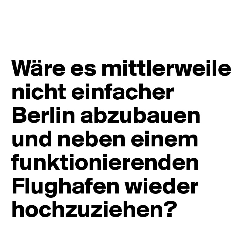 

Wäre es mittlerweile nicht einfacher Berlin abzubauen und neben einem funktionierenden Flughafen wieder hochzuziehen?