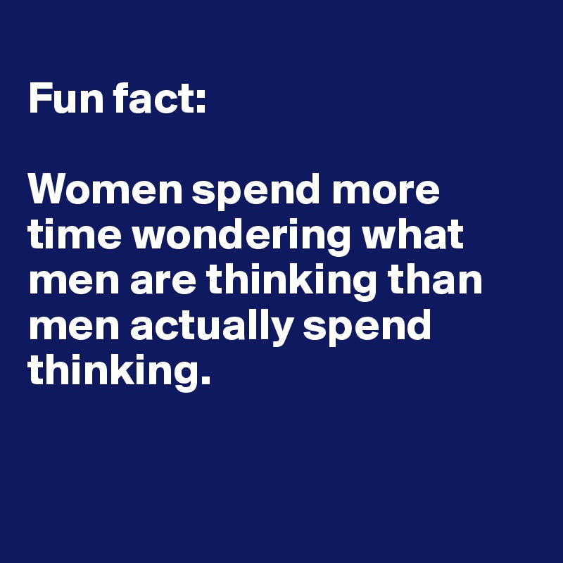 
Fun fact:

Women spend more time wondering what men are thinking than men actually spend thinking. 



