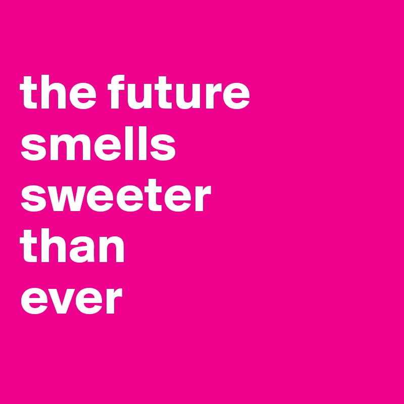 
the future smells
sweeter
than
ever
