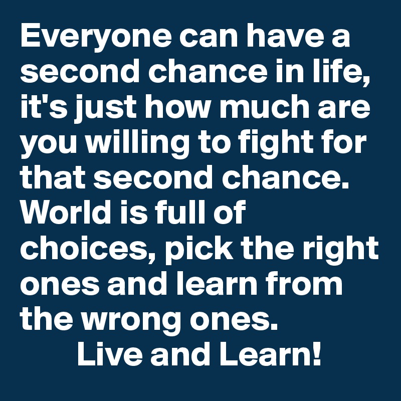 Everyone can have a second chance in life, it's just how much are you willing to fight for that second chance. World is full of choices, pick the right ones and learn from the wrong ones. 
        Live and Learn! 