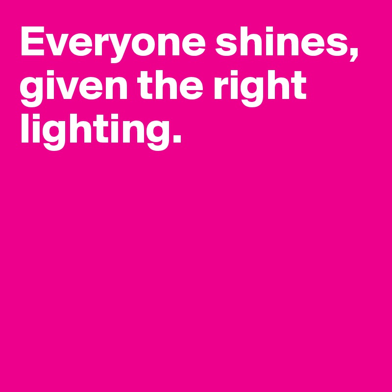 Everyone shines, given the right lighting.




