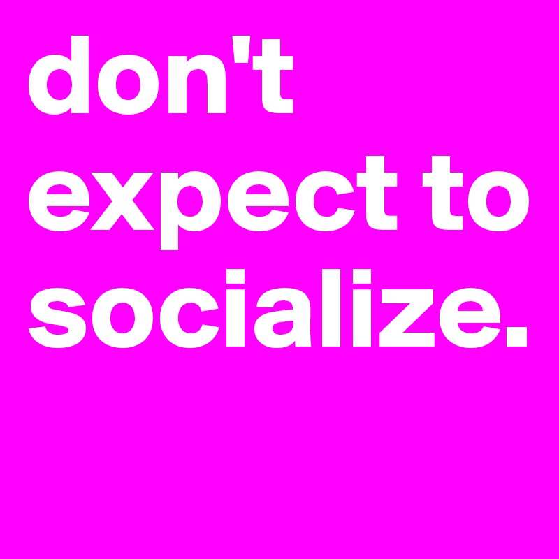 don't expect to socialize. 