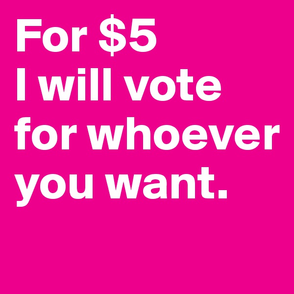 For $5 
I will vote for whoever you want.
