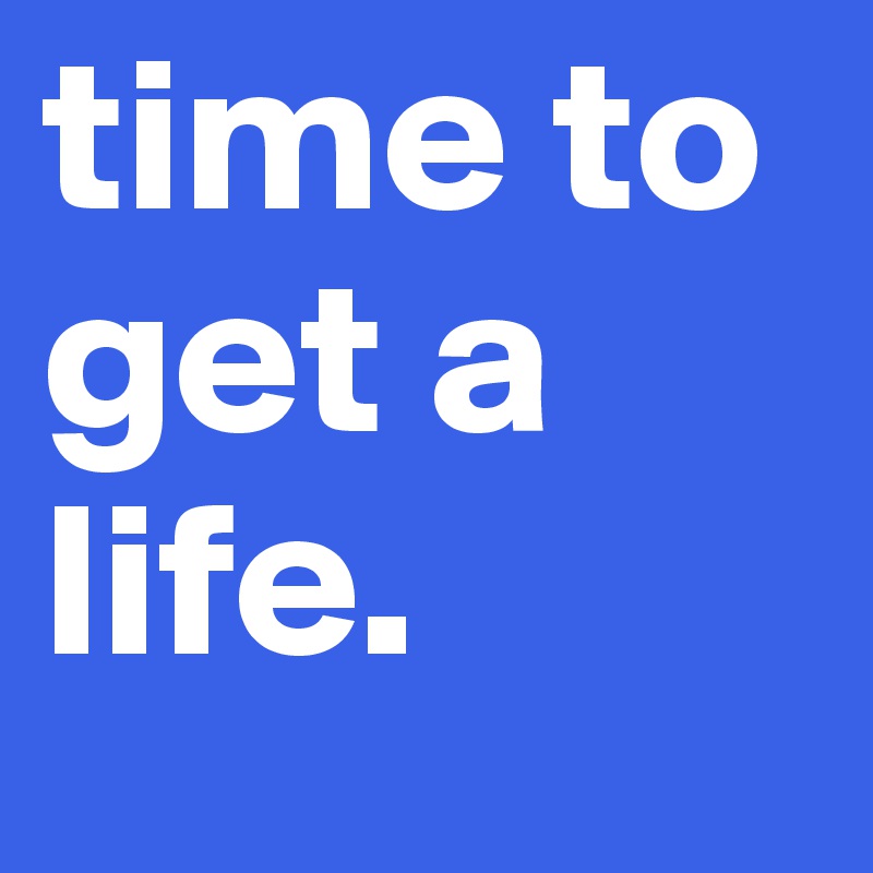 time to get a life.