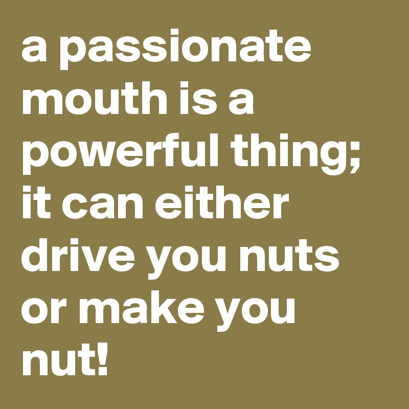 a passionate mouth is a powerful thing; it can either drive you nuts or make you nut!