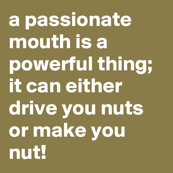 a passionate mouth is a powerful thing; it can either drive you nuts or make you nut!