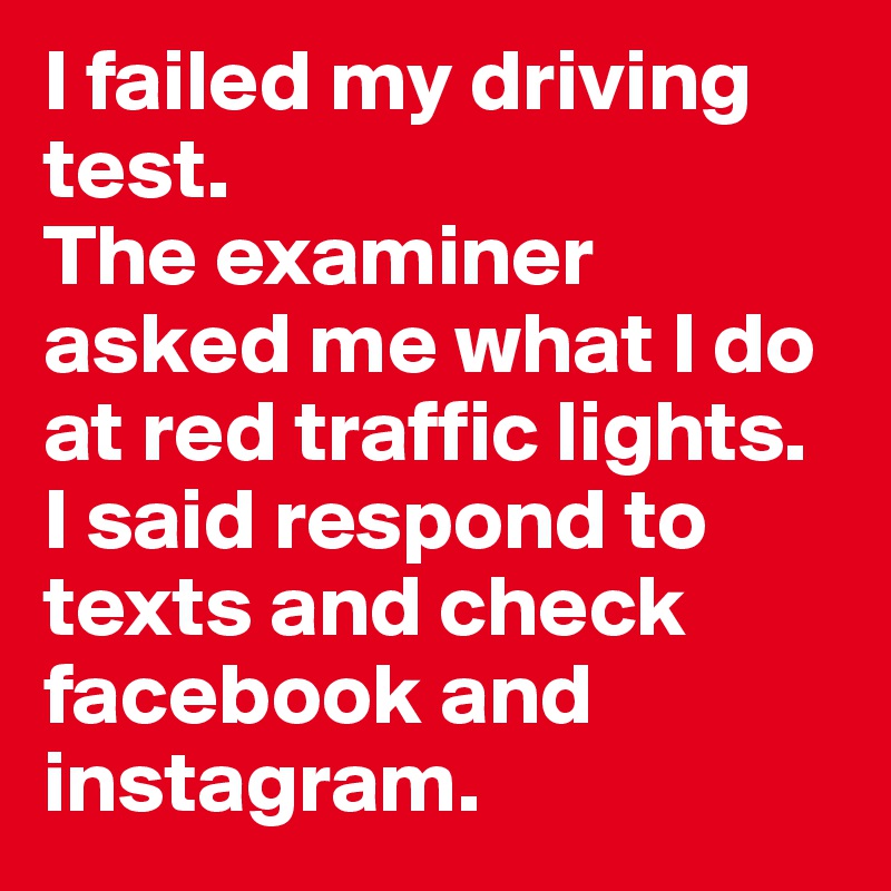 I failed my driving test. 
The examiner asked me what I do at red traffic lights. 
I said respond to texts and check facebook and instagram.