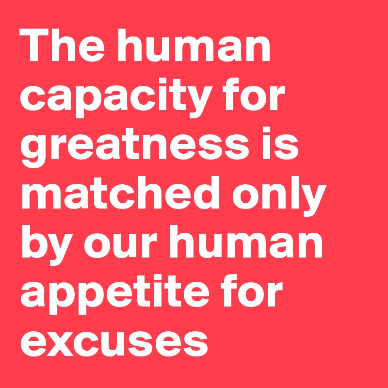 The human capacity for greatness is matched only by our human appetite for excuses