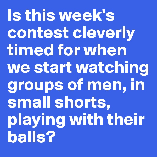 Is this week's contest cleverly timed for when we start watching groups of men, in small shorts, playing with their balls?