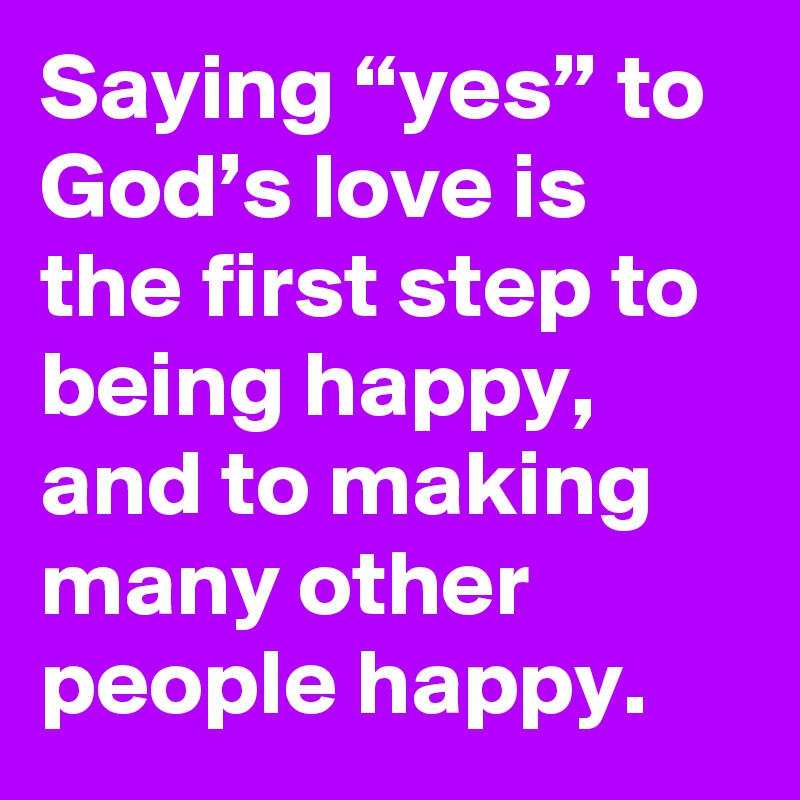 Saying “yes” to God’s love is the first step to being happy, and to making many other people happy.