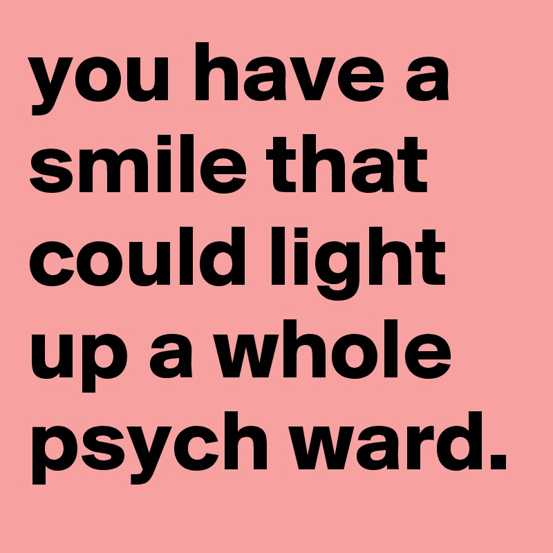 you have a smile that could light up a whole psych ward.
