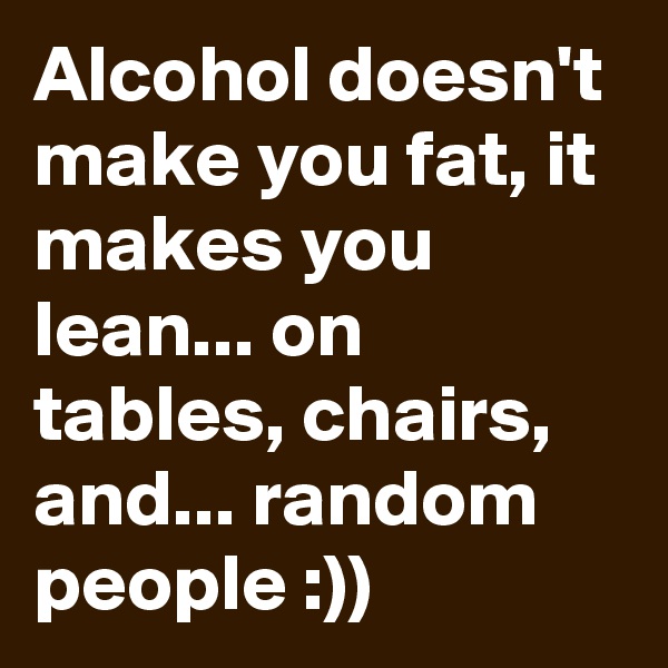 Alcohol doesn't make you fat, it makes you lean... on tables, chairs, and... random people :))