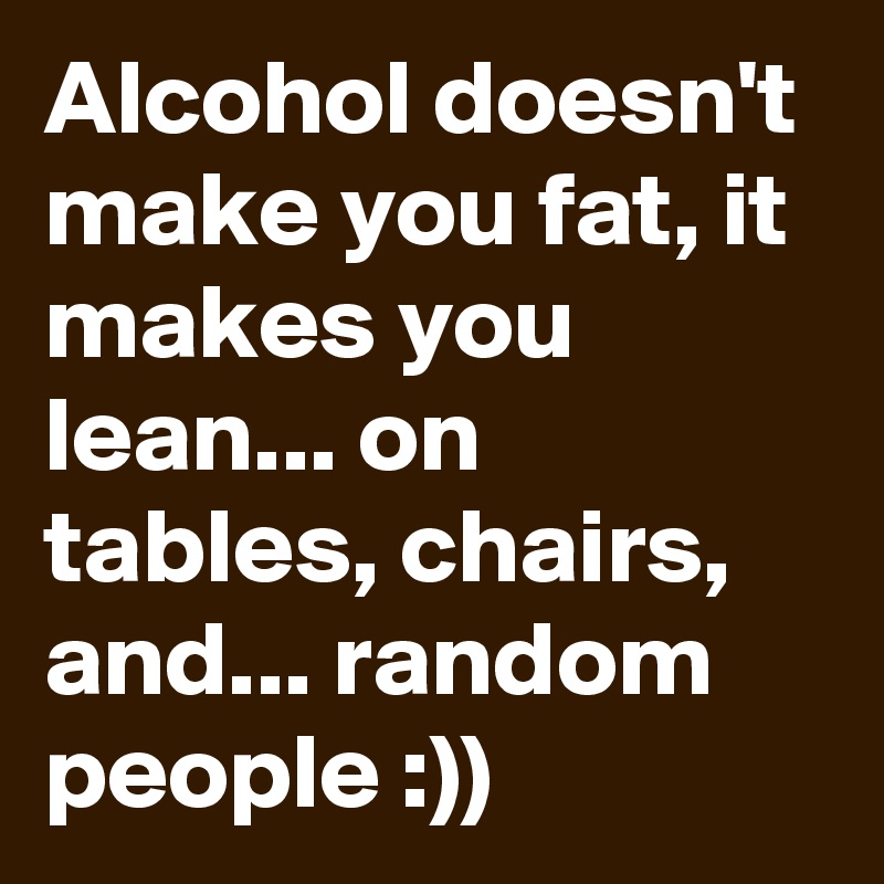Alcohol doesn't make you fat, it makes you lean... on tables, chairs, and... random people :))