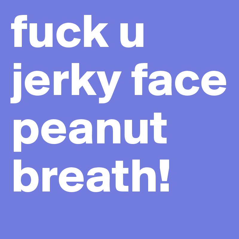 fuck u jerky face peanut breath!