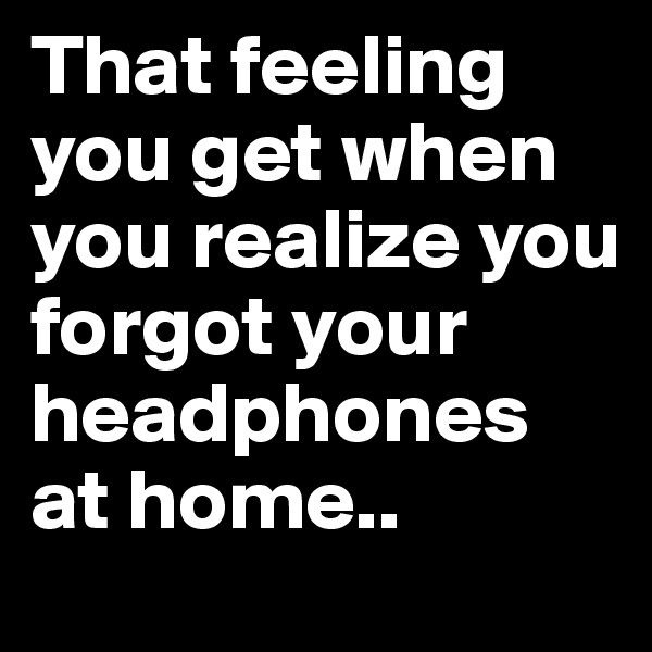 That feeling you get when you realize you forgot your headphones at home..