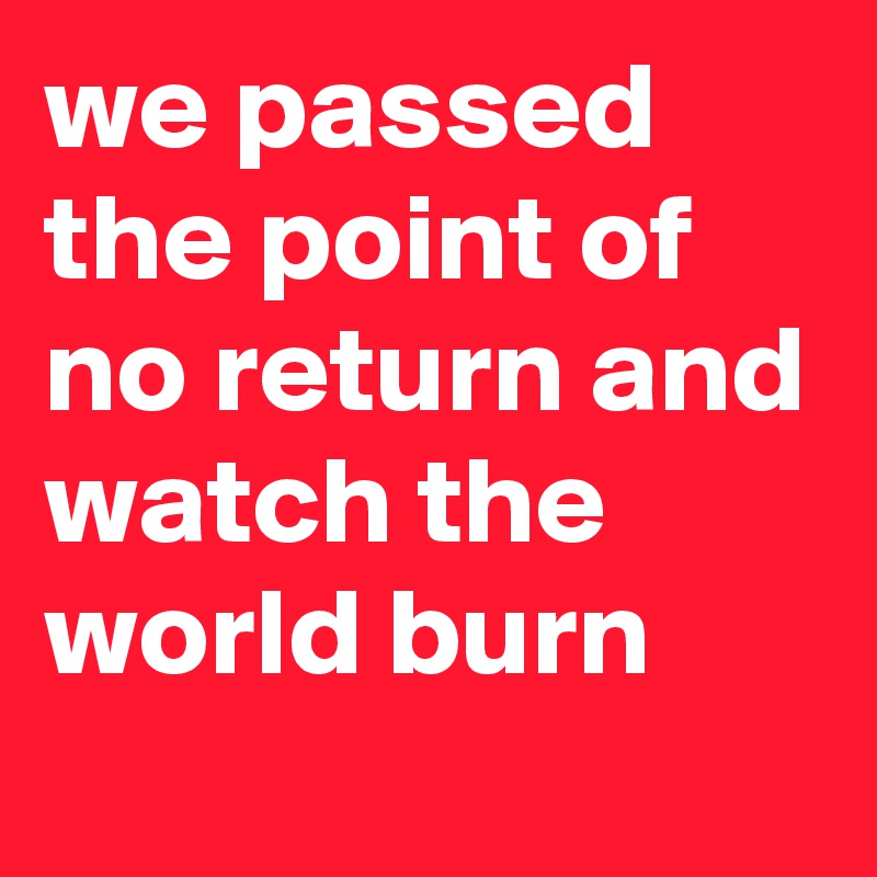 we passed the point of no return and watch the world burn