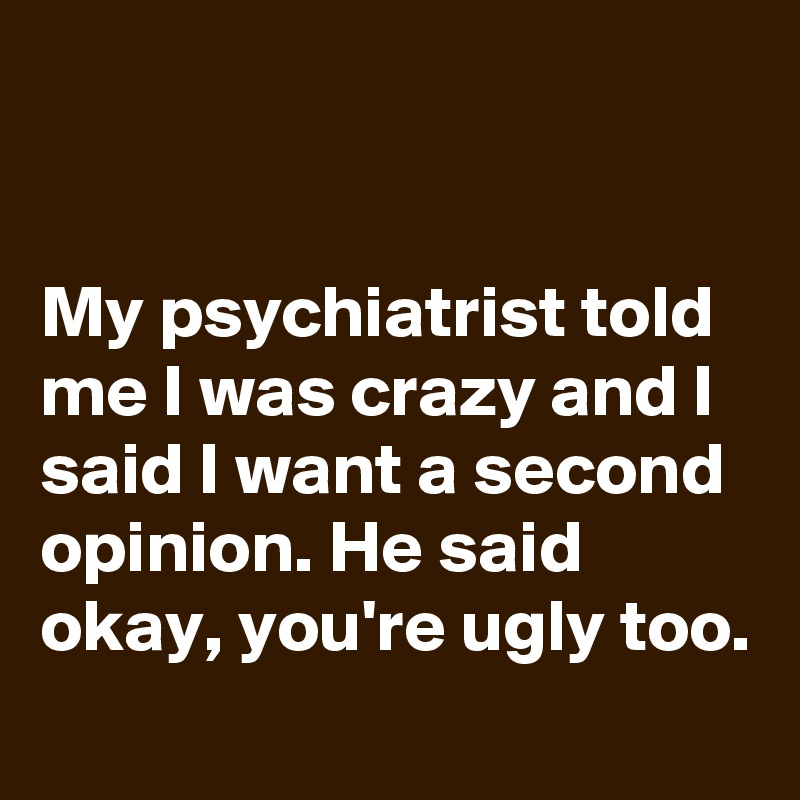 


My psychiatrist told me I was crazy and I said I want a second opinion. He said okay, you're ugly too.