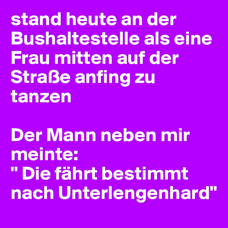 stand heute an der Bushaltestelle als eine Frau mitten auf der Straße anfing zu tanzen

Der Mann neben mir meinte:
" Die fährt bestimmt nach Unterlengenhard"