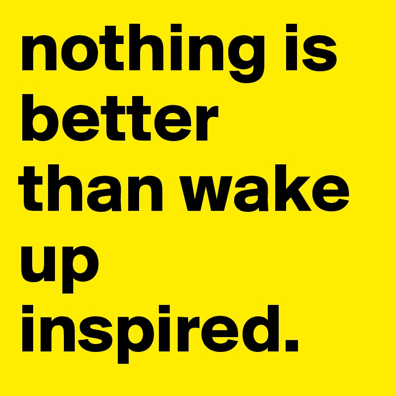 nothing is better than wake up inspired.