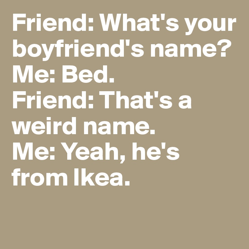Friend: What's your boyfriend's name?
Me: Bed.
Friend: That's a weird name.
Me: Yeah, he's from Ikea.
