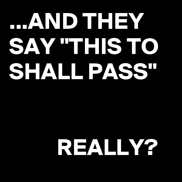...AND THEY SAY "THIS TO SHALL PASS"                                                                                   REALLY?