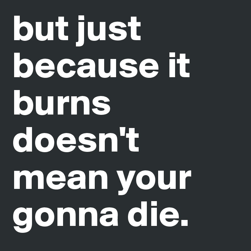 but just because it burns doesn't mean your gonna die.
