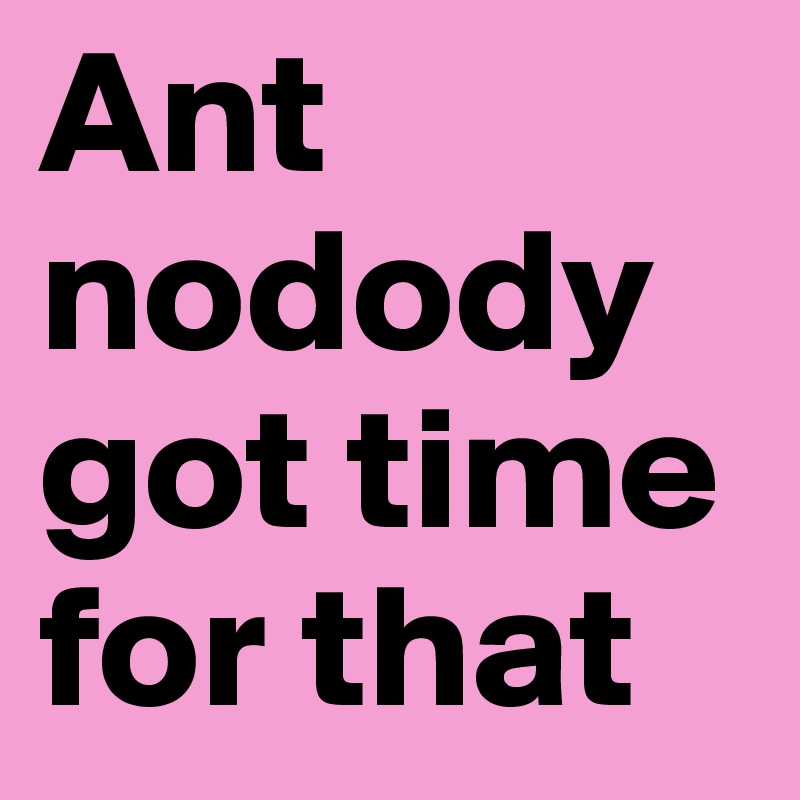 Ant nodody got time for that