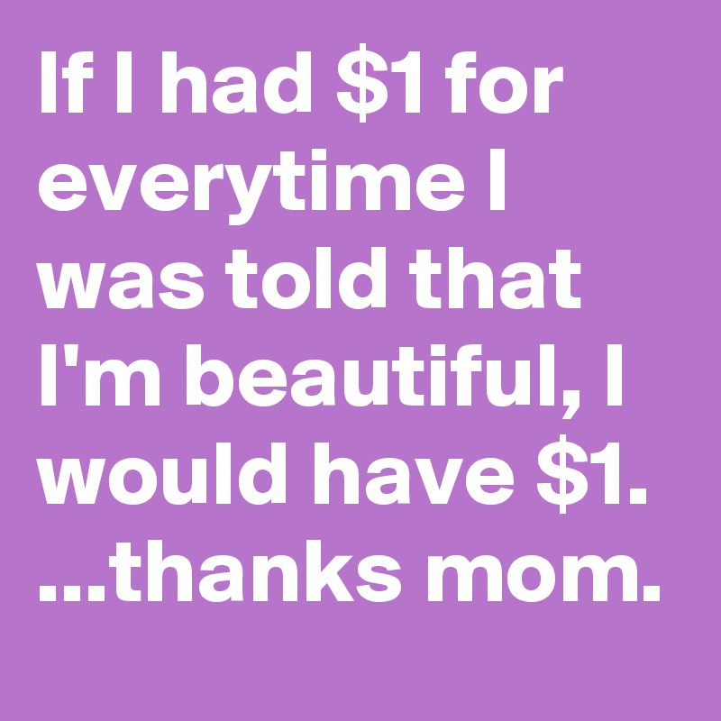If I had $1 for everytime I was told that I'm beautiful, I would have $1.
...thanks mom.