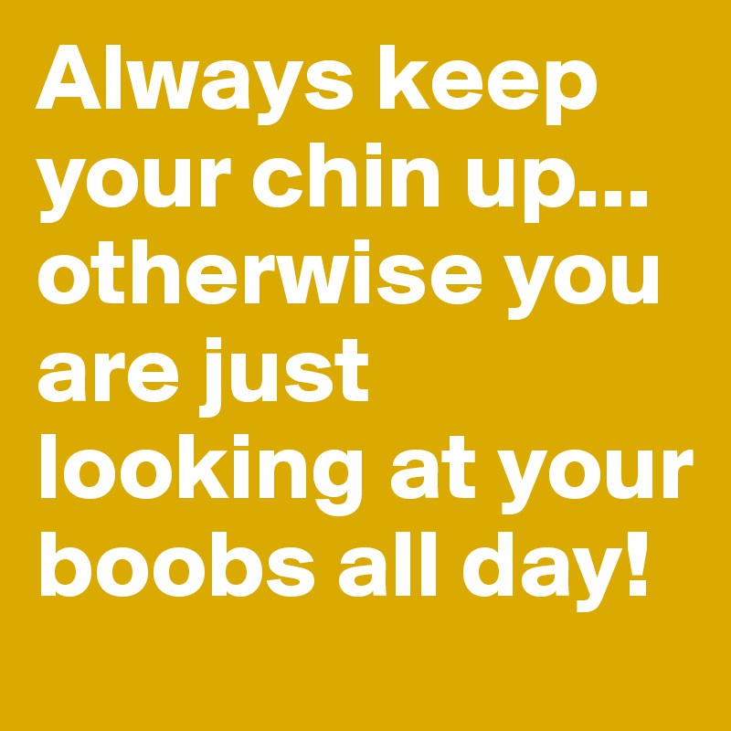 Always keep your chin up... otherwise you are just looking at your boobs all day!