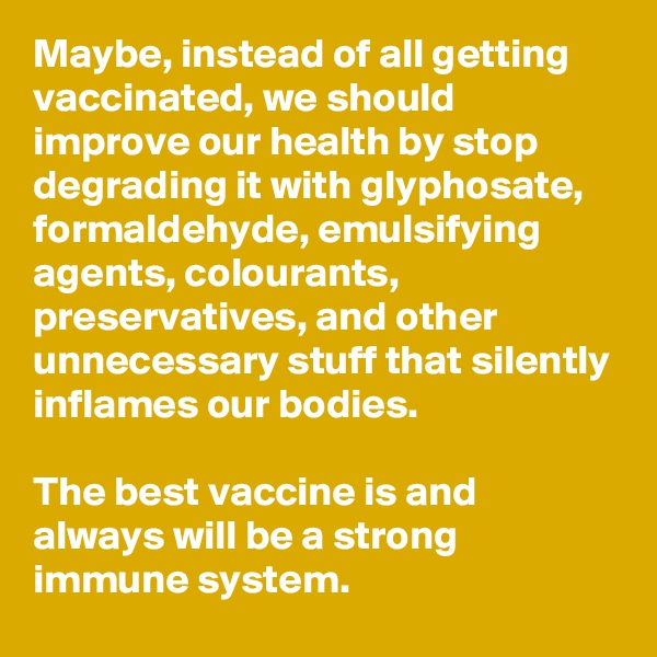 Maybe, instead of all getting vaccinated, we should improve our health by stop degrading it with glyphosate, formaldehyde, emulsifying agents, colourants, preservatives, and other unnecessary stuff that silently inflames our bodies. 

The best vaccine is and always will be a strong immune system.