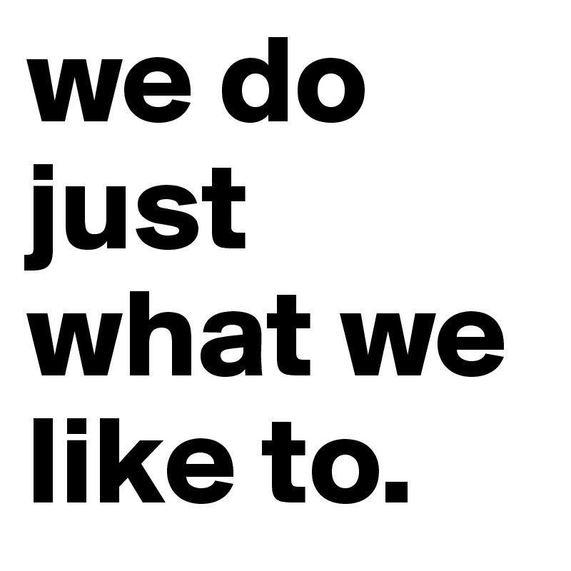 we do just what we like to. 