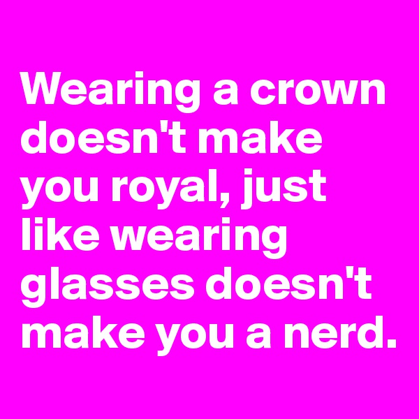 
Wearing a crown doesn't make you royal, just like wearing glasses doesn't make you a nerd.