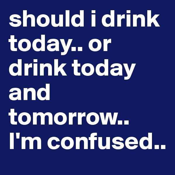 should i drink today.. or drink today and tomorrow.. I'm confused..