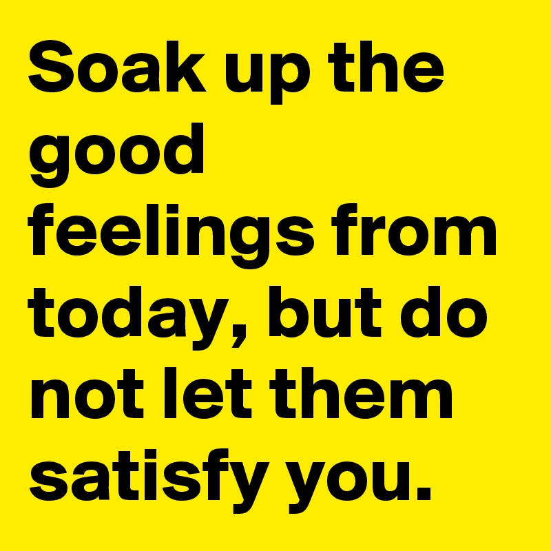 Soak up the good feelings from today, but do not let them satisfy you.