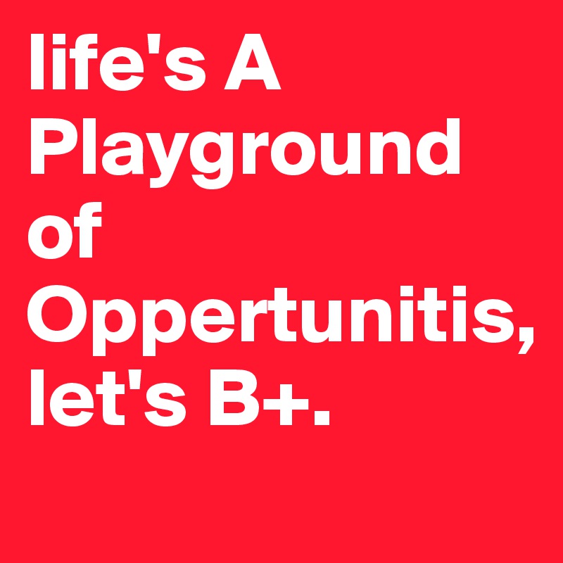life's A Playground of Oppertunitis, 
let's B+.