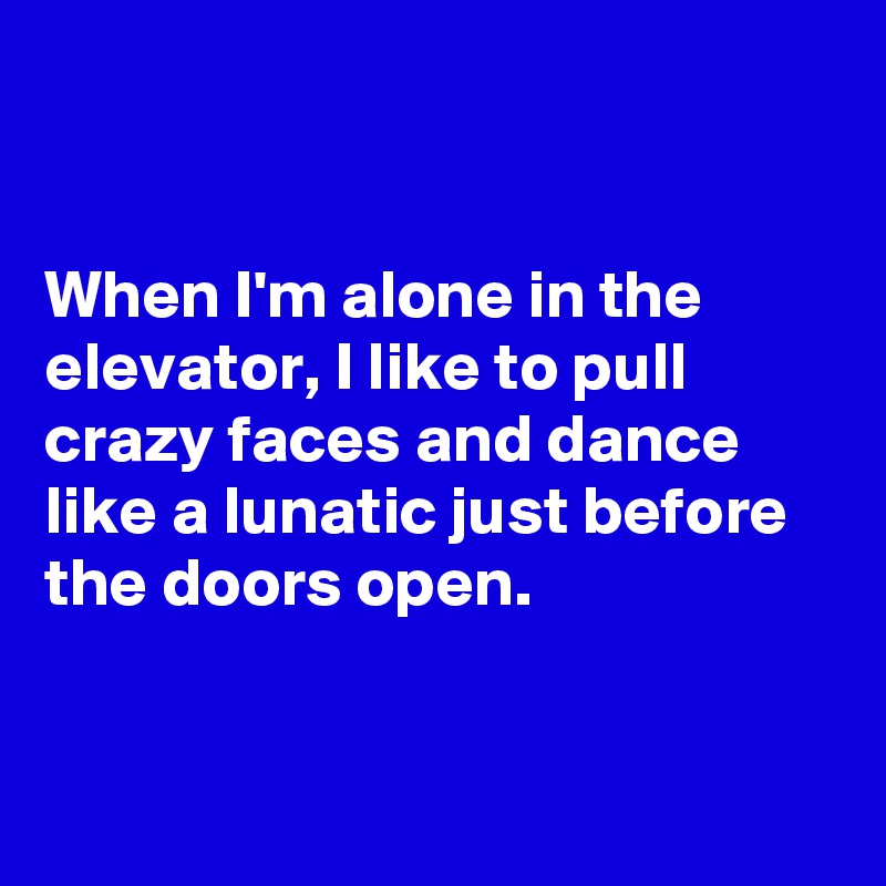 


When I'm alone in the elevator, I like to pull crazy faces and dance like a lunatic just before the doors open. 


