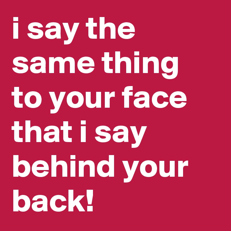 i say the same thing to your face that i say behind your back!