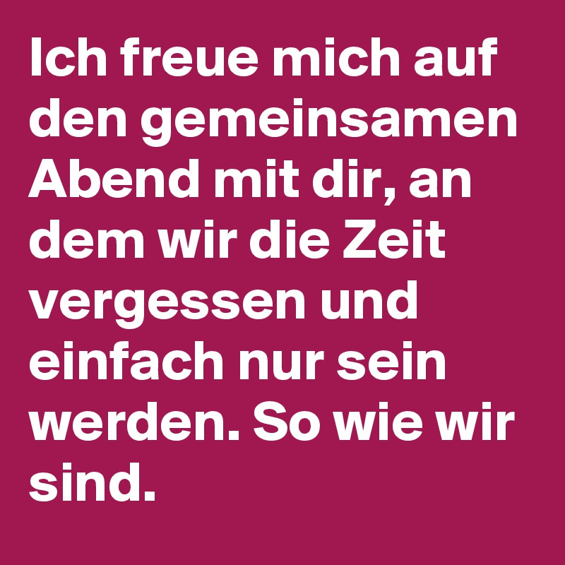 Ich freue mich auf den gemeinsamen Abend mit dir, an dem wir die Zeit vergessen und einfach nur sein werden. So wie wir sind.