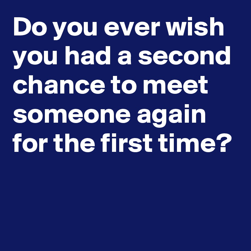 Do you ever wish you had a second chance to meet someone again for the first time?
